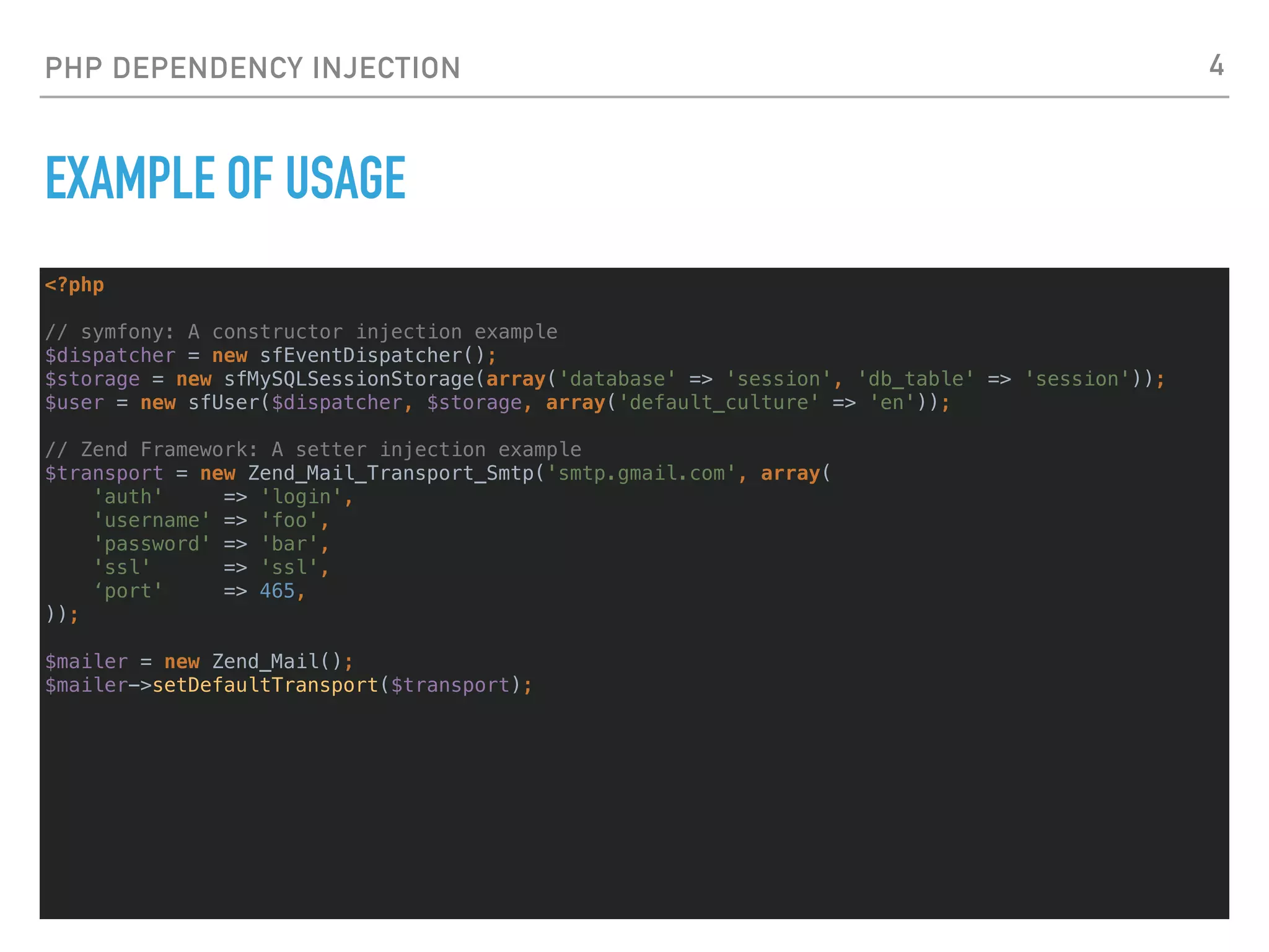 PHP DEPENDENCY INJECTION
EXAMPLE OF USAGE
<?php
// symfony: A constructor injection example
$dispatcher = new sfEventDispatcher();
$storage = new sfMySQLSessionStorage(array('database' => 'session', 'db_table' => 'session'));
$user = new sfUser($dispatcher, $storage, array('default_culture' => 'en'));
// Zend Framework: A setter injection example
$transport = new Zend_Mail_Transport_Smtp('smtp.gmail.com', array(
'auth' => 'login',
'username' => 'foo',
'password' => 'bar',
'ssl' => 'ssl',
‘port' => 465,
));
$mailer = new Zend_Mail();
$mailer->setDefaultTransport($transport);
4
 