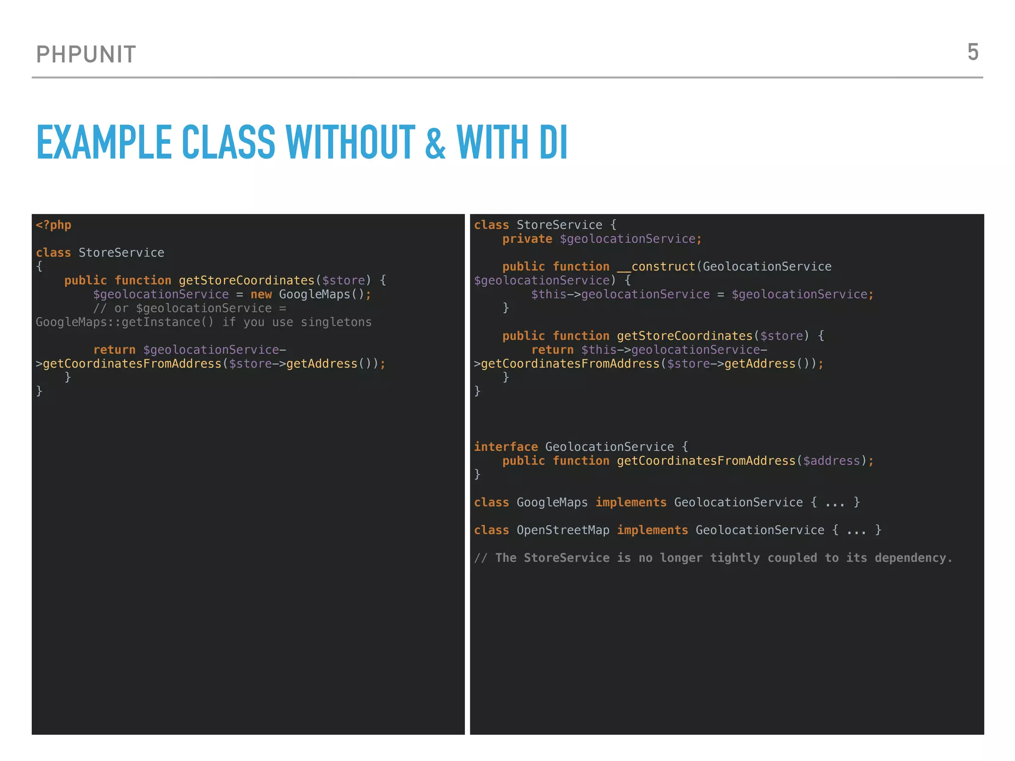 PHPUNIT
EXAMPLE CLASS WITHOUT & WITH DI
<?php
class StoreService
{
public function getStoreCoordinates($store) {
$geolocationService = new GoogleMaps();
// or $geolocationService =
GoogleMaps::getInstance() if you use singletons
return $geolocationService-
>getCoordinatesFromAddress($store->getAddress());
}
}
5
class StoreService {
private $geolocationService;
public function __construct(GeolocationService
$geolocationService) {
$this->geolocationService = $geolocationService;
}
public function getStoreCoordinates($store) {
return $this->geolocationService-
>getCoordinatesFromAddress($store->getAddress());
}
}
interface GeolocationService {
public function getCoordinatesFromAddress($address);
}
class GoogleMaps implements GeolocationService { ... }
class OpenStreetMap implements GeolocationService { ... }
// The StoreService is no longer tightly coupled to its dependency.
 