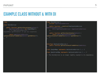 PHPUNIT
EXAMPLE CLASS WITHOUT & WITH DI
<?php
class StoreService
{
public function getStoreCoordinates($store) {
$geolocationService = new GoogleMaps();
// or $geolocationService =
GoogleMaps::getInstance() if you use singletons
return $geolocationService-
>getCoordinatesFromAddress($store->getAddress());
}
}
5
class StoreService {
private $geolocationService;
public function __construct(GeolocationService
$geolocationService) {
$this->geolocationService = $geolocationService;
}
public function getStoreCoordinates($store) {
return $this->geolocationService-
>getCoordinatesFromAddress($store->getAddress());
}
}
interface GeolocationService {
public function getCoordinatesFromAddress($address);
}
class GoogleMaps implements GeolocationService { ... }
class OpenStreetMap implements GeolocationService { ... }
// The StoreService is no longer tightly coupled to its dependency.
 
