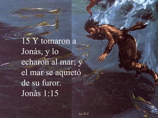 15 Y tomaron a Jonás, y lo echaron al mar; y el mar se aquietó de su furor. Jonás 1:15 