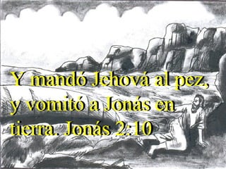 Y mandó Jehová al pez, y vomitó a Jonás en tierra. Jonás 2:10 Y mandó Jehová al pez, y vomitó a Jonás en tierra. Jonás 2:10 