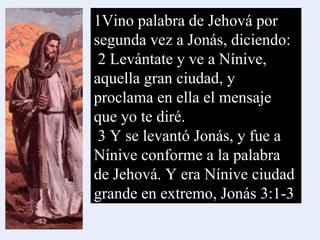 1Vino palabra de Jehová por segunda vez a Jonás, diciendo: 2 Levántate y ve a Nínive, aquella gran ciudad, y proclama en ella el mensaje que yo te diré. 3 Y se levantó Jonás, y fue a Nínive conforme a la palabra de Jehová. Y era Nínive ciudad grande en extremo, Jonás 3:1-3 