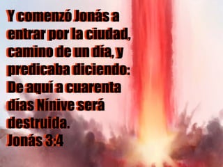 Y comenzó Jonás a entrar por la ciudad, camino de un día, y predicaba diciendo: De aquí a cuarenta días Nínive será destruida.  Jonás 3:4 Y comenzó Jonás a entrar por la ciudad, camino de un día, y predicaba diciendo: De aquí a cuarenta días Nínive será destruida.  Jonás 3:4 