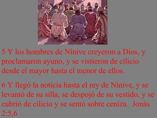 5 Y los hombres de Nínive creyeron a Dios, y proclamaron ayuno, y se vistieron de cilicio desde el mayor hasta el menor de ellos.  6 Y llegó la noticia hasta el rey de Nínive, y se levantó de su silla, se despojó de su vestido, y se cubrió de cilicio y se sentó sobre ceniza.  Jonás 2:5,6 