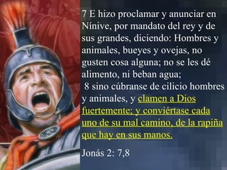 7 E hizo proclamar y anunciar en Nínive, por mandato del rey y de sus grandes, diciendo: Hombres y animales, bueyes y ovejas, no gusten cosa alguna; no se les dé alimento, ni beban agua; 8 sino cúbranse de cilicio hombres y animales, y  clamen a Dios fuertemente; y conviértase cada uno de su mal camino, de la rapiña que hay en sus manos. Jonás 2: 7,8 