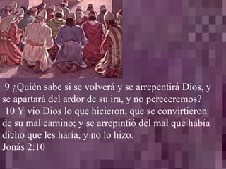 9 ¿Quién sabe si se volverá y se arrepentirá Dios, y se apartará del ardor de su ira, y no pereceremos? 10 Y vio Dios lo que hicieron, que se convirtieron de su mal camino; y se arrepintió del mal que había dicho que les haría, y no lo hizo. Jonás 2:10 