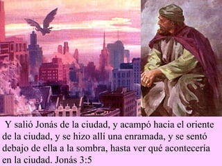 Y salió Jonás de la ciudad, y acampó hacia el oriente de la ciudad, y se hizo allí una enramada, y se sentó debajo de ella a la sombra, hasta ver qué acontecería en la ciudad. Jonás 3:5 