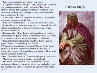 1 Pero Jonás se disgustó en extremo, y se enojó. 2 Así que oró a Jehová y le dijo: -- ¡Ah, Jehová!, ¿no es esto lo que yo decía cuando aún estaba en mi tierra? Por eso me apresuré a huir a Tarsis, porque yo sabía que tú eres un Dios clemente y piadoso, tardo en enojarte y de gran misericordia, que te arrepientes del mal. 3 Ahora, pues, Jehová, te ruego que me quites la vida, porque mejor me es la muerte que la vida. 4 Pero Jehová le respondió: -- ¿Haces bien en enojarte tanto? 5 Jonás salió de la ciudad y acampó hacia el oriente de ella; allí se hizo una enramada y se sentó a su sombra, para ver qué sucedería en la ciudad. 6 Entonces Jehová Dios dispuso que una calabacera creciera sobre Jonás para que su sombra le cubriera la cabeza y lo librara de su malestar. Jonás se alegró mucho por la calabacera. 7 Pero, al amanecer del día siguiente, Dios dispuso que un gusano dañara la calabacera, y esta se secó. 8 Y aconteció que, al salir el sol, envió Dios un fuerte viento del este. El sol hirió a Jonás en la cabeza, y sintió que se desmayaba. Entonces, deseando la muerte, decía: -- Mejor sería para mí la muerte que la vida. 9 Pero Dios dijo a Jonás: -- ¿Tanto te enojas por la calabacera? -- Mucho me enojo, hasta la muerte -- respondió él. 10 Entonces Jehová le dijo: -- Tú tienes lástima de una calabacera en la que no trabajaste, ni a la cual has hecho crecer, que en espacio de una noche nació y en espacio de otra noche pereció, Jonás se enojó. 