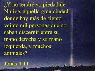 ¿Y no tendré yo piedad de Nínive, aquella gran ciudad donde hay más de ciento veinte mil personas que no saben discernir entre su mano derecha y su mano izquierda, y muchos animales?  Jonás 4:11 
