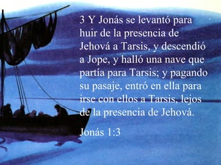 3 Y Jonás se levantó para huir de la presencia de Jehová a Tarsis, y descendió a Jope, y halló una nave que partía para Tarsis; y pagando su pasaje, entró en ella para irse con ellos a Tarsis, lejos de la presencia de Jehová. Jonás 1:3 