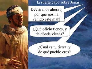 ¿Cuál es tu tierra, y de qué pueblo eres? la suerte cayó sobre Jonás. Jonás 1:8 ¿Qué oficio tienes, y de dónde vienes? Decláranos ahora ¿ por qué nos ha venido este mal? 