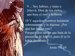 9 ..: Soy hebreo, y temo a Jehová, Dios de los cielos, que hizo el mar y la tierra. 10 Y aquellos hombres temieron sobremanera, y le dijeron: ¿Por qué has hecho esto?  Porque ellos sabían que huía de la presencia de Jehová, pues él se lo había declarado. Jonás 1:9,10 