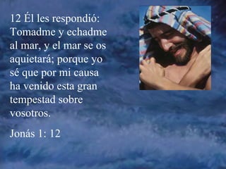 12 Él les respondió: Tomadme y echadme al mar, y el mar se os aquietará; porque yo sé que por mi causa ha venido esta gran tempestad sobre vosotros. Jonás 1: 12 