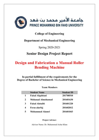 College of Engineering
Department of Mechanical Engineering
Spring 2020-2021
Senior Design Project Report
Design and Fabrication a Manual Roller
Bending Machine
In partial fulfillment of the requirements for the
Degree of Bachelor of Science in Mechanical Engineering
Team Members
Student Name Student ID
1 Faisal Alqahtani 201700510
2 Mohanad Almohamad 201601630
3 Faisal Alotaibi 201601220
4 Feras alarfaj 201602012
5 Mohammed Alamri 201601843
Project Advisor:
Advisor Name: Dr. Muhammed Azhar Khan
 