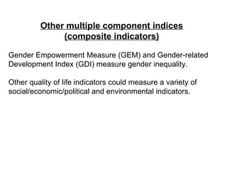 Other multiple component indices (composite indicators) Gender Empowerment Measure (GEM) and Gender-related Development Index (GDI) measure gender inequality. Other quality of life indicators could measure a variety of social/economic/political and environmental indicators. 
