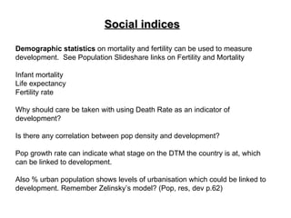 Social indices Demographic statistics  on mortality and fertility can be used to measure development.  See Population Slideshare links on Fertility and Mortality  Infant mortality  Life expectancy Fertility rate Why should care be taken with using Death Rate as an indicator of development? Is there any correlation between pop density and development? Pop growth rate can indicate what stage on the DTM the country is at, which can be linked to development. Also % urban population shows levels of urbanisation which could be linked to development. Remember Zelinsky’s model? (Pop, res, dev p.62) 