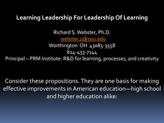 Learning Leadership For Leadership Of Learning

                      Richard S. Webster, Ph.D.
                         webster.1@osu.edu
                   Worthington OH 43085-3558
                            614-433-7144
Principal – PRM Institute: R&D for learning, processes, and creativity



 Consider these propositions. They are one basis for making
effective improvements in American education—high school
                and higher education alike:
 