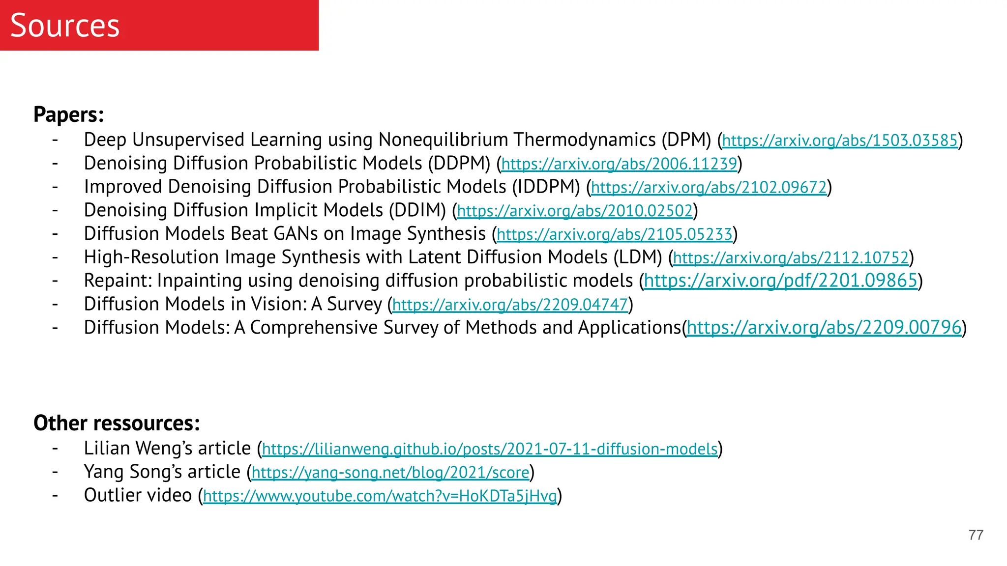 77 Sources Papers: - Deep Unsupervised Learning using Nonequilibrium Thermodynamics (DPM) (https://arxiv.org/abs/1503.03585) - Denoising Diffusion Probabilistic Models (DDPM) (https://arxiv.org/abs/2006.11239) - Improved Denoising Diffusion Probabilistic Models (IDDPM) (https://arxiv.org/abs/2102.09672) - Denoising Diffusion Implicit Models (DDIM) (https://arxiv.org/abs/2010.02502) - Diffusion Models Beat GANs on Image Synthesis (https://arxiv.org/abs/2105.05233) - High-Resolution Image Synthesis with Latent Diffusion Models (LDM) (https://arxiv.org/abs/2112.10752) - Repaint: Inpainting using denoising diffusion probabilistic models (https://arxiv.org/pdf/2201.09865) - Diffusion Models in Vision: A Survey (https://arxiv.org/abs/2209.04747) - Diffusion Models: A Comprehensive Survey of Methods and Applications(https://arxiv.org/abs/2209.00796) Other ressources: - Lilian Weng’s article (https://lilianweng.github.io/posts/2021-07-11-diffusion-models) - Yang Song’s article (https://yang-song.net/blog/2021/score) - Outlier video (https://www.youtube.com/watch?v=HoKDTa5jHvg) 