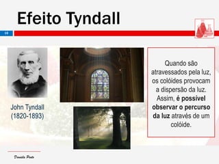 Daniela PintoDaniela Pinto
Efeito Tyndall
10
John Tyndall
(1820-1893)
Quando são
atravessados pela luz,
os colóides provocam
a dispersão da luz.
Assim, é possível
observar o percurso
da luz através de um
colóide.
 