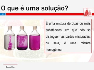 Daniela PintoDaniela Pinto
O que é uma solução?
É uma mistura de duas ou mais
substâncias, em que não se
distinguem as partes misturadas,
ou seja, é uma mistura
homogénea.
13
 