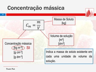 Daniela PintoDaniela Pinto
Concentração mássica
15
Massa de Soluto
[kg]
Volume de solução
[m3]
[dm3]Concentração mássica
[kg m-3]
[g cm-3]
[g dm-3]
𝐶 𝑚 =
𝑚
𝑉
Indica a massa de soluto existente em
cada uma unidade de volume da
solução.
SI
 