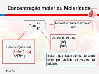 Daniela PintoDaniela Pinto
Concentração molar ou Molaridade
16
Quantidade química de soluto
[mol]
Volume de solução
[m3]
[dm3]Concentração molar
[mol m-3]
[mol dm-3]
𝐶 =
𝑛
𝑉
Indica a quantidade química de soluto
(mol) por unidade de volume da
solução.
SI
 