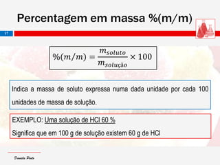 Daniela PintoDaniela Pinto
EXEMPLO: Uma solução de HCl 60 %
Significa que em 100 g de solução existem 60 g de HCl
Percentagem em massa %(m/m)
17
Indica a massa de soluto expressa numa dada unidade por cada 100
unidades de massa de solução.
%(𝑚 𝑚) =
𝑚 𝑠𝑜𝑙𝑢𝑡𝑜
𝑚 𝑠𝑜𝑙𝑢çã𝑜
× 100
 