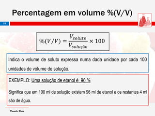Daniela PintoDaniela Pinto
EXEMPLO: Uma solução de etanol é 96 %
Significa que em 100 ml de solução existem 96 ml de etanol e os restantes 4 ml
são de água.
Percentagem em volume %(V/V)
18
Indica o volume de soluto expressa numa dada unidade por cada 100
unidades de volume de solução.
%(𝑉 𝑉) =
𝑉𝑠𝑜𝑙𝑢𝑡𝑜
𝑉𝑠𝑜𝑙𝑢çã𝑜
× 100
 