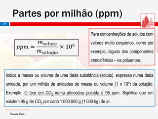 Daniela PintoDaniela Pinto
Para concentrações de solutos com
valores muito pequenos, como por
exemplo, alguns dos componentes
atmosféricos – os poluentes.
Indica a massa ou volume de uma dada substância (soluto), expressa numa dada
unidade, por um milhão de unidades de massa ou volume (1 x 106) da solução.
Exemplo: O teor em CO2 numa atmosfera poluída é 95 ppm. Significa que em
existem 95 g de CO2 por cada 1 000 000 g (1 000 kg) de ar.
Partes por milhão (ppm)
19
𝑝𝑝𝑚 =
𝑚 𝑠𝑜𝑙𝑢𝑡𝑜
𝑚 𝑠𝑜𝑙𝑢çã𝑜
× 106
 