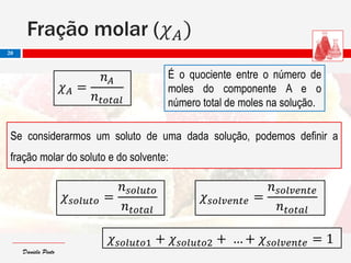 Daniela PintoDaniela Pinto
Se considerarmos um soluto de uma dada solução, podemos definir a
fração molar do soluto e do solvente:
É o quociente entre o número de
moles do componente A e o
número total de moles na solução.
Fração molar (𝜒 𝐴)
20
𝜒 𝐴 =
𝑛 𝐴
𝑛 𝑡𝑜𝑡𝑎𝑙
𝜒 𝑠𝑜𝑙𝑢𝑡𝑜 =
𝑛 𝑠𝑜𝑙𝑢𝑡𝑜
𝑛 𝑡𝑜𝑡𝑎𝑙
𝜒 𝑠𝑜𝑙𝑣𝑒𝑛𝑡𝑒 =
𝑛 𝑠𝑜𝑙𝑣𝑒𝑛𝑡𝑒
𝑛 𝑡𝑜𝑡𝑎𝑙
𝜒 𝑠𝑜𝑙𝑢𝑡𝑜1 + 𝜒 𝑠𝑜𝑙𝑢𝑡𝑜2 + … + 𝜒 𝑠𝑜𝑙𝑣𝑒𝑛𝑡𝑒 = 1
 