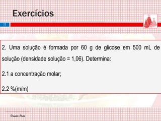 Daniela PintoDaniela Pinto
2. Uma solução é formada por 60 g de glicose em 500 mL de
solução (densidade solução = 1,06). Determina:
2.1 a concentração molar;
2.2 %(m/m)
Exercícios
22
 