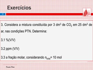 Daniela PintoDaniela Pinto
3. Considera a mistura constituída por 3 dm3 de CO2 em 25 dm3 de
ar, nas condições PTN. Determina:
3.1 %(V/V)
3.2 ppm (V/V)
3.3 a fração molar, considerando ntotal= 10 mol
Exercícios
23
 