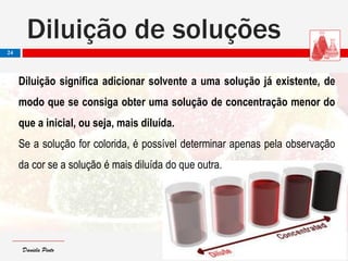 Daniela PintoDaniela Pinto
Diluição de soluções
24
Diluição significa adicionar solvente a uma solução já existente, de
modo que se consiga obter uma solução de concentração menor do
que a inicial, ou seja, mais diluída.
Se a solução for colorida, é possível determinar apenas pela observação
da cor se a solução é mais diluída do que outra.
 