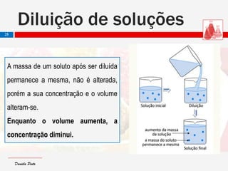 Daniela PintoDaniela Pinto
Diluição de soluções
25
A massa de um soluto após ser diluída
permanece a mesma, não é alterada,
porém a sua concentração e o volume
alteram-se.
Enquanto o volume aumenta, a
concentração diminui.
 
