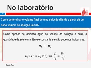 Daniela PintoDaniela Pinto
No laboratório
27
Como determinar o volume final de uma solução diluída a partir de um
dado volume de solução inicial?
Como apenas se adiciona água ao volume da solução a diluir, a
quantidade de soluto mantém-se constante e então podemos indicar que:
𝒏𝒊 = 𝒏 𝒇
𝐶𝑖 𝑥 𝑉𝑖 = 𝐶 𝑓 𝑥 𝑉 𝑓 ⇔
𝐶𝑖
𝐶𝑓
=
𝑉𝑓
𝑉𝑖
.
 
