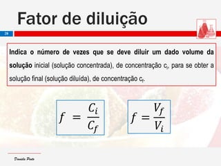 Daniela PintoDaniela Pinto
Fator de diluição
28
Indica o número de vezes que se deve diluir um dado volume da
solução inicial (solução concentrada), de concentração ci, para se obter a
solução final (solução diluída), de concentração cf.
𝑓 =
𝐶𝑖
𝐶𝑓
𝑓 =
𝑉𝑓
𝑉𝑖
 