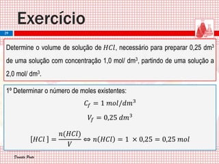 Daniela PintoDaniela Pinto
Exercício
29
Determine o volume de solução de 𝐻𝐶𝑙, necessário para preparar 0,25 dm3
de uma solução com concentração 1,0 mol/ dm3, partindo de uma solução a
2,0 mol/ dm3.
1º Determinar o número de moles existentes:
𝐶𝑓 = 1 𝑚𝑜𝑙/𝑑𝑚3
𝑉𝑓 = 0,25 𝑑𝑚3
𝐻𝐶𝑙 =
𝑛(𝐻𝐶𝑙)
𝑉
⇔ 𝑛 𝐻𝐶𝑙 = 1 × 0,25 = 0,25 𝑚𝑜𝑙
 
