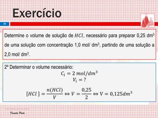 Daniela PintoDaniela Pinto
Exercício
30
Determine o volume de solução de 𝐻𝐶𝑙, necessário para preparar 0,25 dm3
de uma solução com concentração 1,0 mol/ dm3, partindo de uma solução a
2,0 mol/ dm3.
2º Determinar o volume necessário:
𝐶𝑖 = 2 𝑚𝑜𝑙/𝑑𝑚3
𝑉𝑖 = ?
𝐻𝐶𝑙 =
𝑛(𝐻𝐶𝑙)
𝑉
⇔ 𝑉 =
0,25
2
⇔ V = 0,125𝑑𝑚3
 
