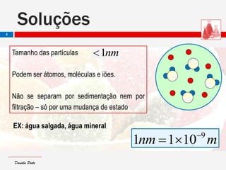 Daniela PintoDaniela Pinto
nm1Tamanho das partículas
Podem ser átomos, moléculas e iões.
Não se separam por sedimentação nem por
filtração – só por uma mudança de estado
EX: água salgada, água mineral
mnm 9
1011 

Soluções
4
 