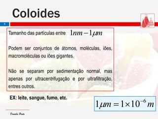 Daniela PintoDaniela Pinto
mnm 11 Tamanho das partículas entre
Podem ser conjuntos de átomos, moléculas, iões,
macromoléculas ou iões gigantes.
Não se separam por sedimentação normal, mas
apenas por ultracentrifugação e por ultrafiltração,
entres outros.
EX: leite, sangue, fumo, etc.
mm 6
1011 

Coloides
5
 