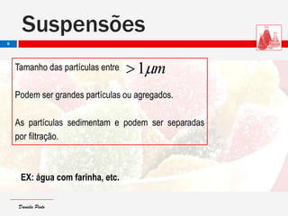 Daniela PintoDaniela Pinto
Tamanho das partículas entre
Podem ser grandes partículas ou agregados.
As partículas sedimentam e podem ser separadas
por filtração.
EX: água com farinha, etc.
Suspensões
6
m1
 