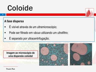 Daniela PintoDaniela Pinto
A fase dispersa
 É visível através de um ultramicroscópio;
 Pode ser filtrado em vácuo utilizando um ultrafiltro;
 É separado por ultracentrifugação.
Coloide
8
Imagem ao microscópio de
uma dispersão coloidal
 