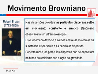 Daniela PintoDaniela Pinto
Nas dispersões coloidais as partículas dispersas estão
em movimento constante e errático (fenómeno
observável a um ultramicroscópio).
Este fenómeno deve-se a colisões entre as moléculas da
substância dispersante e as partículas dispersas.
Por esta razão, as partículas dispersas não se depositam
no fundo do recipiente sob a ação da gravidade.
Robert Brown
(1773-1858)
Movimento Browniano
9
 