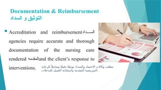 Documentation & Reimbursement
‫السداد‬ ‫و‬ ‫التوثيق‬
 Accreditation and reimbursement‫داد‬mmmm‫الس‬
agencies require accurate and thorough
documentation of the nursing care
rendered ‫المقدمه‬and the client’s response to
interventions. ‫للرعاية‬ً ‫وشامال‬ ‫ًا‬‫ق‬‫دقي‬ ‫ًا‬‫ق‬‫توثي‬ ‫والسداد‬ ‫االعتماد‬ ‫وكاالت‬ ‫تتطلب‬
‫للتدخالت‬ ‫العميل‬ ‫واستجابة‬ ‫المقدمة‬ ‫التمريضية‬.
 