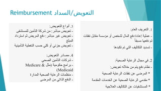 Reimbursement /
‫السداد‬ ‫التعويض‬
1
:‫العام‬ ‫التعريف‬ .
‫نفقات‬ ‫مقابل‬ ‫مؤسسة‬ ‫أو‬ ‫لشخص‬ ‫المال‬ ‫دفع‬ ‫إعادة‬ ‫عملية‬ -
ً‫ا‬‫مسبق‬ ‫دفعها‬ ‫تم‬
‫تكبدها‬ ‫تم‬ ‫التي‬ ‫التكاليف‬ ‫تسديد‬ -
2
:‫الصحية‬ ‫الرعاية‬ ‫مجال‬ ‫في‬ .
:‫تعويض‬ ‫خالله‬ ‫من‬ ‫يتم‬ ‫دفع‬ ‫نظام‬ -
‫الصحية‬ ‫الرعاية‬ ‫نفقات‬ ‫عن‬ ‫المرضى‬ *
‫المقدمة‬ ‫الخدمات‬ ‫عن‬ ‫الصحية‬ ‫الرعاية‬ ‫مقدمي‬ *
‫العالجية‬ ‫التكاليف‬ ‫عن‬ ‫المستشفيات‬ *
3
:‫التعويض‬ ‫أنواع‬ .
‫للمستشفى‬ ‫التأمين‬ ‫شركة‬ ‫من‬ :‫مباشر‬ ‫تعويض‬ -
‫استرداد‬ ‫ثم‬ ‫المريض‬ ‫دفع‬ :‫مباشر‬ ‫غير‬ ‫تعويض‬ -
‫المبلغ‬
‫التأمينية‬ ‫التغطية‬ ‫حسب‬ ‫كلي‬ ‫أو‬ ‫جزئي‬ ‫تعويض‬ -
4
:‫التعويض‬ ‫مصادر‬ .
‫الصحي‬ ‫التأمين‬ ‫شركات‬ -
‫(مثل‬ ‫حكومية‬ ‫برامج‬ -
Medicare &
Medicaid
)
‫المدارة‬ ‫الصحية‬ ‫الرعاية‬ ‫منظمات‬ -
‫المرضى‬ ‫من‬ ‫الذاتي‬ ‫الدفع‬ -
 