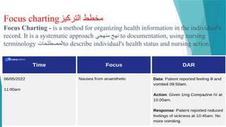 Focus charting‫التركيز‬ ‫مخطط‬
Focus Charting - is a method for organizing health information in the individual's
record. It is a systematic approach ‫منهجي‬ ‫نهج‬ to documentation, using nursing
terminology ‫المصطلحات‬to describe individual's health status and nursing action.
 
