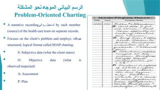 ‫المشكلة‬ ‫نحو‬ @‫ه‬‫الموج‬ ‫البياني‬ ‫الرسم‬
Problem-Oriented Charting
 A narrative recording‫روائي‬ ‫جيل‬mm‫تس‬ by each member
(source) of the health care team on separate records.
 Focuses on the client’s problem and employs ‫يوظف‬a
structured, logical format called SOAP charting:
 S: Subjective data (what the client states)
 O: Objective data (what is
observed/inspected)
 A: Assessment
 P: Plan
 