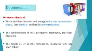 Documentation
Written evidence of:
 The interactions between and among health care professionals,
clients, their families, and health care organizations.
 The administration of tests, procedures, treatments, and client
education.
 The results of, or client’s response to, diagnostic tests and
interventions
 