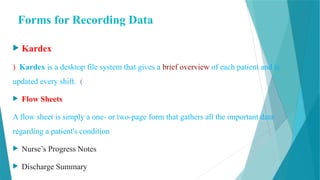 Forms for Recording Data
 Kardex
) Kardex is a desktop file system that gives a brief overview of each patient and is
updated every shift. (
 Flow Sheets
A flow sheet is simply a one- or two-page form that gathers all the important data
regarding a patient's condition
 Nurse’s Progress Notes
 Discharge Summary
 