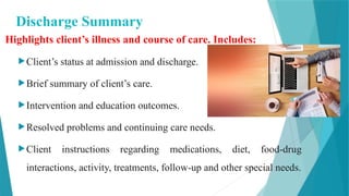 Discharge Summary
Highlights client’s illness and course of care. Includes:
Client’s status at admission and discharge.
Brief summary of client’s care.
Intervention and education outcomes.
Resolved problems and continuing care needs.
Client instructions regarding medications, diet, food-drug
interactions, activity, treatments, follow-up and other special needs.
 